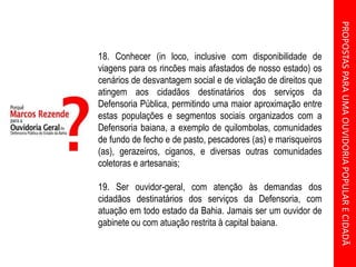 PROPOSTASPARAUMAOUVIDORIAPOPULARECIDADÃ
18. Conhecer (in loco, inclusive com disponibilidade de
viagens para os rincões mais afastados de nosso estado) os
cenários de desvantagem social e de violação de direitos que
atingem aos cidadãos destinatários dos serviços da
Defensoria Pública, permitindo uma maior aproximação entre
estas populações e segmentos sociais organizados com a
Defensoria baiana, a exemplo de quilombolas, comunidades
de fundo de fecho e de pasto, pescadores (as) e marisqueiros
(as), gerazeiros, ciganos, e diversas outras comunidades
coletoras e artesanais;
19. Ser ouvidor-geral, com atenção às demandas dos
cidadãos destinatários dos serviços da Defensoria, com
atuação em todo estado da Bahia. Jamais ser um ouvidor de
gabinete ou com atuação restrita à capital baiana.
 
