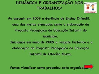 DINÂMICA E ORGANIZAÇÃO DOS TRABALHOS: Ao assumir em 2009 a Gerência de Ensino Infantil, uma das metas elencadas seria a elaboração da Proposta Pedagógica da Educação Infantil do município.  Iniciamos em maio de 2009 o resgate histórico e a elaboração da Proposta Pedagógica da Educação Infantil de Otacílio Costa. Vamos visualizar como procedeu esta organização 