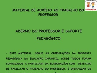 MATERIAL DE AUXÍLIO AO TRABALHO DO PROFESSOR CADERNO DO PROFESSOR E SUPORTE PEDAGÓGICO -  ESTE MATERIAL, SEGUE AS ORIENTAÇÕES DA PROPOSTA PEDAGÓGICA DA EDUCAÇÃO INFANTIL, (ONDE TODOS FORAM CONVIDADOS A PARTICIPAR DA ELABORAÇÃO) COM  OBJETIVO DE FACILITAR O TRABALHO DO PROFESSOR, E ORGANIZAR OS TRABALHOS REALIZADOS NA EDUCAÇÃO INFANTIL MUNICIPAL. É UMA EXPERIÊNCIA, E TODOS PODERÃO SUGERIR IDEIAS PARA O CADERNO DO SEGUNDO SEMESTRE.  