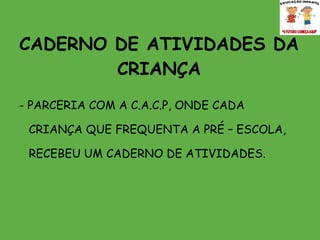 CADERNO DE ATIVIDADES DA CRIANÇA - PARCERIA COM A C.A.C.P, ONDE CADA CRIANÇA QUE FREQUENTA A PRÉ – ESCOLA, RECEBEU UM CADERNO DE ATIVIDADES.  