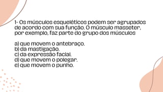 1- Os músculos esqueléticos podem ser agrupados
de acordo com sua função. O músculo masseter,
por exemplo, faz parte do grupo dos músculos
a) que movem o antebraço.
b) da mastigação.
c) da expressão facial.
d) que movem o polegar.
e) que movem o punho.
 