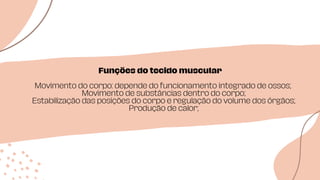 Funções do tecido muscular
Movimento do corpo: depende do funcionamento integrado de ossos;
Movimento de substâncias dentro do corpo;
Estabilização das posições do corpo e regulação do volume dos órgãos;
Produção de calor;
 