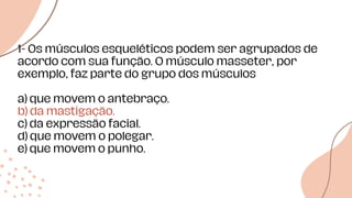 Data de
início
1- Os músculos esqueléticos podem ser agrupados de
acordo com sua função. O músculo masseter, por
exemplo, faz parte do grupo dos músculos
a) que movem o antebraço.
b) da mastigação.
c) da expressão facial.
d) que movem o polegar.
e) que movem o punho.
 