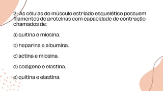 Data de
estudos
2- As células do músculo estriado esquelético possuem
filamentos de proteínas com capacidade de contração
chamados de:
a) quitina e miosina.
b) heparina e albumina.
c) actina e miosina.
d) colágeno e elastina.
e) quitina e elastina.
 