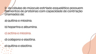 Data de
entrega
Data de
início Data de
estudos
2- As células do músculo estriado esquelético possuem
filamentos de proteínas com capacidade de contração
chamados de:
a) quitina e miosina.
b) heparina e albumina.
c) actina e miosina.
d) colágeno e elastina.
e) quitina e elastina.
 