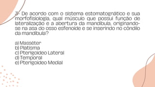 3- De acordo com o sistema estomatognático e sua
morfofisiologia, qual músculo que possui função de
lateralização e a abertura da mandíbula, originando-
se na asa do osso esfenoide e se inserindo no côndilo
da mandíbula?
a) Masséter
b) Platisma
c) Pterigoideo Lateral
d) Temporal
e) Pterigoideo Medial
 