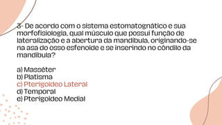 3- De acordo com o sistema estomatognático e sua
morfofisiologia, qual músculo que possui função de
lateralização e a abertura da mandíbula, originando-se
na asa do osso esfenoide e se inserindo no côndilo da
mandíbula?
a) Masséter
b) Platisma
c) Pterigoideo Lateral
d) Temporal
e) Pterigoideo Medial
 