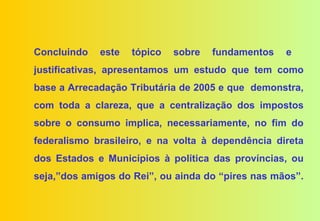 Concluindo   este   tópico   sobre   fundamentos   e
justificativas, apresentamos um estudo que tem como
base a Arrecadação Tributária de 2005 e que demonstra,
com toda a clareza, que a centralização dos impostos
sobre o consumo implica, necessariamente, no fim do
federalismo brasileiro, e na volta à dependência direta
dos Estados e Municípios à política das províncias, ou
seja,”dos amigos do Rei”, ou ainda do “pires nas mãos”.
 