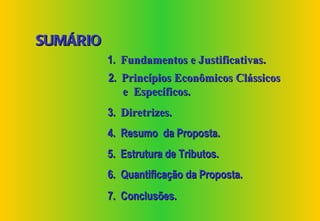 SUMÁRIO
          1. Fundamentos e Justificativas.
          2. Princípios Econômicos Clássicos
             e Específicos.
          3. Diretrizes.
          4. Resumo da Proposta.
          5. Estrutura de Tributos.
          6. Quantificação da Proposta.
          7. Conclusões.
 