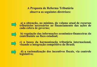 A Proposta de Reforma Tributária
       observa as seguintes diretrizes:


 a) a obtenção, no mínimo, do volume atual de recursos
tributários necessários ao financiamento das ações de
cada esfera de governo;
 b) regulação das informações econômico-financeiras do
contribuinte ao fisco estadual;
c) a busca da harmonização tributária internacional,
visando a integração competitiva do Brasil;

 d) a racionalização dos incentivos fiscais, via controle
legislativo;
 