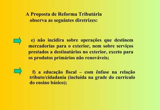 A Proposta de Reforma Tributária
 observa as seguintes diretrizes:


  e) não incidira sobre operações que destinem
 mercadorias para o exterior, nem sobre serviços
 prestados a destinatários no exterior, exceto para
 os produtos primários não renováveis;

  f) a educação fiscal – com ênfase na relação
 tributo/cidadania (incluída na grade do currículo
 do ensino básico);
 