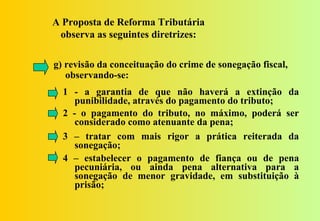 A Proposta de Reforma Tributária
 observa as seguintes diretrizes:

g) revisão da conceituação do crime de sonegação fiscal,
   observando-se:
  1 - a garantia de que não haverá a extinção da
     punibilidade, através do pagamento do tributo;
  2 - o pagamento do tributo, no máximo, poderá ser
     considerado como atenuante da pena;
  3 – tratar com mais rigor a prática reiterada da
     sonegação;
  4 – estabelecer o pagamento de fiança ou de pena
     pecuniária, ou ainda pena alternativa para a
     sonegação de menor gravidade, em substituição à
     prisão;
 