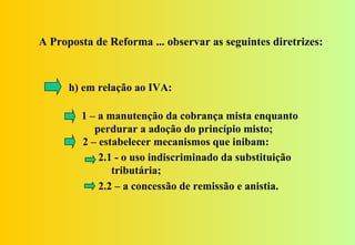 A Proposta de Reforma ... observar as seguintes diretrizes:



      h) em relação ao IVA:

        1 – a manutenção da cobrança mista enquanto
           perdurar a adoção do princípio misto;
        2 – estabelecer mecanismos que inibam:
            2.1 - o uso indiscriminado da substituição
               tributária;
            2.2 – a concessão de remissão e anistia.
 