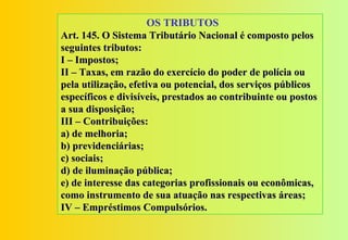OS TRIBUTOS
Art. 145. O Sistema Tributário Nacional é composto pelos
seguintes tributos:
I – Impostos;
II – Taxas, em razão do exercício do poder de polícia ou
pela utilização, efetiva ou potencial, dos serviços públicos
específicos e divisíveis, prestados ao contribuinte ou postos
a sua disposição;
III – Contribuições:
a) de melhoria;
b) previdenciárias;
c) sociais;
d) de iluminação pública;
e) de interesse das categorias profissionais ou econômicas,
como instrumento de sua atuação nas respectivas áreas;
IV – Empréstimos Compulsórios.
 