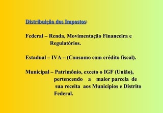Distribuição dos Impostos:

Federal – Renda, Movimentação Financeira e
          Regulatórios.

Estadual – IVA – (Consumo com crédito fiscal).

Municipal – Patrimônio, exceto o IGF (União),
           pertencendo a maior parcela de
            sua receita aos Municípios e Distrito
           Federal.
 