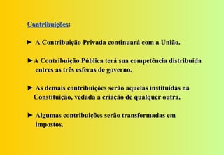 Contribuições:

► A Contribuição Privada continuará com a União.

►A Contribuição Pública terá sua competência distribuída
 entres as três esferas de governo.

► As demais contribuições serão aquelas instituídas na
 Constituição, vedada a criação de qualquer outra.

► Algumas contribuições serão transformadas em
  impostos.
 