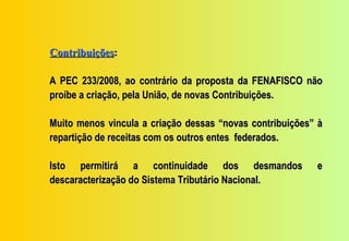 Contribuições:

A PEC 233/2008, ao contrário da proposta da FENAFISCO não
proíbe a criação, pela União, de novas Contribuições.

Muito menos vincula a criação dessas “novas contribuições” à
repartição de receitas com os outros entes federados.

Isto permitirá a continuidade dos desmandos               e
descaracterização do Sistema Tributário Nacional.
 