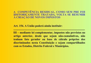 A COMPETÊNCIA RESIDUAL, COMO SEM PRE FOI
HSITORICAMENTE TRATADA, VOLTA SE RESUMIR
À CRIAÇÃO DE NOVOS IMPOSTOS


Art. 154. A União poderá ainda instituir:
......................................................................................................
III – mediante lei complementar, impostos não previstos no
artigo anterior, desde que sejam não-cumulativos, não
tenham fato gerador ou base de cálculo próprios dos
discriminados nesta Constituição e sejam compartilhados
com os Estados, Distrito Federal e Municípios.
 