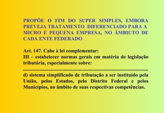 PROPÕE O FIM DO SUPER SIMPLES, EMBORA
PREVEJA TRATAMENTO DIFERENCIADO PARA A
MICRO E PEQUENA EMPRESA, NO ÂMBIUTO DE
CADA ENTE FEDERADO

Art. 147. Cabe à lei complementar:
III – estabelecer normas gerais em matéria de legislação
tributária, especialmente sobre:
...................................................................................................
d) sistema simplificado de tributação a ser instituído pela
União, pelos Estados, pelo Distrito Federal e pelos
Municípios, no âmbito de suas respectivas competências.
 