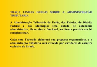 TRAÇA LINHAS GERAIS SOBRE A ADMINISTRAÇÃO
TRIBUTÁRIA

A Administração Tributária da União, dos Estados, do Distrito
Federal e dos Municípios será dotada de autonomia
administrativa, financeira e funcional, na forma prevista em lei
complementar.

Cada ente Federado elaborará sua proposta orçamentária, e a
administração tributãria serã exercida por servidores de carreira
exclusiva de Estado.
 