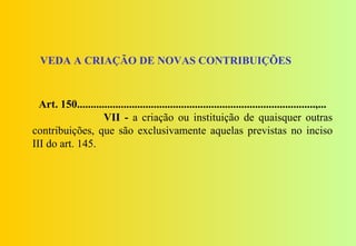VEDA A CRIAÇÃO DE NOVAS CONTRIBUIÇÕES


  Art. 150.......................................................................................,...
                    VII - a criação ou instituição de quaisquer outras
contribuições, que são exclusivamente aquelas previstas no inciso
III do art. 145.
 