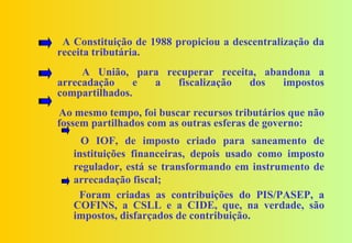 A Constituição de 1988 propiciou a descentralização da
receita tributária.
     A União, para recuperar receita, abandona a
arrecadação     e a  fiscalização  dos   impostos
compartilhados.
Ao mesmo tempo, foi buscar recursos tributários que não
fossem partilhados com as outras esferas de governo:
     O IOF, de imposto criado para saneamento de
   instituições financeiras, depois usado como imposto
   regulador, está se transformando em instrumento de
   arrecadação fiscal;
    Foram criadas as contribuições do PIS/PASEP, a
   COFINS, a CSLL e a CIDE, que, na verdade, são
   impostos, disfarçados de contribuição.
 