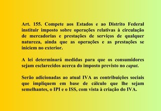 Art. 155. Compete aos Estados e ao Distrito Federal
instituir imposto sobre operações relativas à circulação
de mercadorias e prestações de serviços de qualquer
natureza, ainda que as operações e as prestações se
iniciem no exterior.

A lei determinará medidas para que os consumidores
sejam esclarecidos acerca do imposto previsto no caput.

Serão adicionadas ao atual IVA as contribuições sociais
que impliquem em base de cálculo que lhe sejam
semelhantes, o IPI e o ISS, com vista à criação do IVA.
 