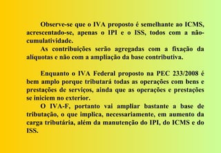 Observe-se que o IVA proposto é semelhante ao ICMS,
acrescentado-se, apenas o IPI e o ISS, todos com a não-
cumulatividade.
     As contribuições serão agregadas com a fixação da
alíquotas e não com a ampliação da base contributiva.

     Enquanto o IVA Federal proposto na PEC 233/2008 é
bem amplo porque tributará todas as operações com bens e
prestações de serviços, ainda que as operações e prestações
se iniciem no exterior.
     O IVA-F, portanto vai ampliar bastante a base de
tributação, o que implica, necessariamente, em aumento da
carga tributária, além da manutenção do IPI, do ICMS e do
ISS.
 