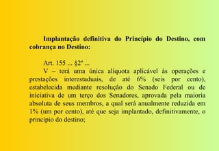 Implantação definitiva do Princípio do Destino, com
cobrança no Destino:

      Art. 155 ... §2º ...
      V – terá uma única alíquota aplicável às operações e
prestações interestaduais, de até 6% (seis por cento),
estabelecida mediante resolução do Senado Federal ou de
iniciativa de um terço dos Senadores, aprovada pela maioria
absoluta de seus membros, a qual será anualmente reduzida em
1% (um por cento), até que seja implantado, definitivamente, o
princípio do destino;
 