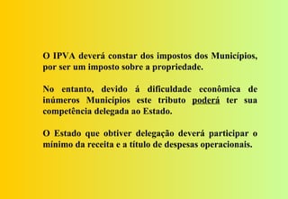 O IPVA deverá constar dos impostos dos Municípios,
por ser um imposto sobre a propriedade.

No entanto, devido á dificuldade econômica de
inúmeros Municípios este tributo poderá ter sua
competência delegada ao Estado.

O Estado que obtiver delegação deverá participar o
mínimo da receita e a título de despesas operacionais.
 