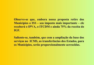 Observe-se que, embora nossa proposta retire dos
Municípios o ISS – seu imposto mais importante – ele
receberá o IPVA, o ITCDM e ainda 75% da receita do
IGF.

Saliente-se, também, que com a ampliação da base dos
serviços no ICMS, as transferências dos Estados, para
os Municípios, serão proporcionalmente acrescidas.
 
