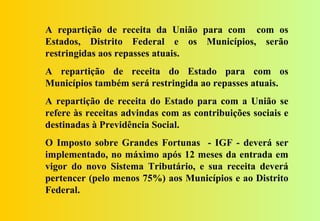 A repartição de receita da União para com com os
Estados, Distrito Federal e os Municípios, serão
restringidas aos repasses atuais.
A repartição de receita do Estado para com os
Municípios também será restringida ao repasses atuais.
A repartição de receita do Estado para com a União se
refere às receitas advindas com as contribuições sociais e
destinadas à Previdência Social.
O Imposto sobre Grandes Fortunas - IGF - deverá ser
implementado, no máximo após 12 meses da entrada em
vigor do novo Sistema Tributário, e sua receita deverá
pertencer (pelo menos 75%) aos Municípios e ao Distrito
Federal.
 