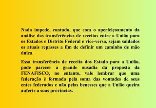 Nada impede, contudo, que com o aperfeiçoamento da
análise das transferências de receitas entre a União para
os Estados e Distrito Federal e vice-versa, sejam saldados
os atuais repasses a fim de definir um caminho de mão
única.
Essa transferência de receita dos Estado para a União,
pode parecer a grande ousadia da proposta da
FENAFISCO, no entanto, vale lembrar que uma
federação é formada pela soma das vontades de seus
entes federados e não pelas benesses que a União queira
auferir a suas províncias.
 