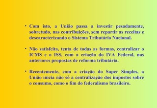• Com isto, a União passa a investir pesadamente,
  sobretudo, nas contribuições, sem repartir as receitas e
  descaracterizando o Sistema Tributário Nacional.

• Não satisfeita, tenta de todas as formas, centralizar o
  ICMS e o ISS, com a criação do IVA Federal, nas
  anteriores propostas de reforma tributária.

• Recentemente, com a criação do Super Simples, a
  União inicia não só a centralização dos impostos sobre
  o consumo, como o fim do federalismo brasileiro.
 