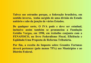 Talvez soe estranho porque, a federação brasileira, em
sentido inverso, tenha surgido de uma divisão do Estado
unitário e não da junção de vários Estados.
De qualquer sorte, O IVA pode e deve ser estadual,
inclusive assim também se pronunciou a Fundação
Getúlio Vargas, em 1998, em trabalho conjunto com a
FENAFISCO, no livro Federalismo Fiscal, Eficiência e
Eqüidade:Uma Proposta de Reforma Tributária.
Por fim, a receita do Imposto sobre Grandes Fortunas
deverá pertencer (pelo menos 75%) aos Municípios e ao
Distrito Federal.
 