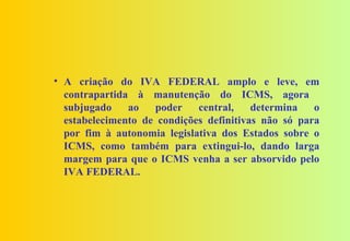 • A criação do IVA FEDERAL amplo e leve, em
  contrapartida à manutenção do ICMS, agora
  subjugado    ao   poder    central,    determina   o
  estabelecimento de condições definitivas não só para
  por fim à autonomia legislativa dos Estados sobre o
  ICMS, como também para extingui-lo, dando larga
  margem para que o ICMS venha a ser absorvido pelo
  IVA FEDERAL.
 