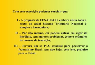 Com esta exposição podemos concluir que:

  I - A proposta da FENAFISCO, embora altere todo o
     texto do atual Sistema Tributário Nacional é
     simples e harmoniosa;
 II – Por isto mesmo, ela poderá entrar em vigor de
    imediato, sem maiores problemas, como o acúmulos
    de normas de transição;
III – Haverá um só IVA, estadual para preservar o
   federalismo fiscal, sem que haja, com isto, prejuízo
   para a União;
 
