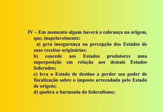 IV – Em momento algum haverá a cobrança na origem,
  que, inapelavelmente:
    a) gera insegurança na percepção dos Estados de
  suas receitas originárias;
  b) concede aos Estados produtores uma
  superposição em relação aos demais Estados
  federados;
  c) leva o Estado de destino a perder seu poder de
  fiscalização sobre o imposto arrecadado pelo Estado
  de origem;
  d) quebra a harmonia do federalismo;
 