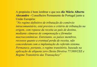 A propósito é bom lembrar o que nos diz Mário Alberto
Alexandre - Conselheiro Permanente de Portugal junto a
União Européia:
“No regime definitivo de tributação do comércio
intracomunitário, está previsto o critério de tributação na
origem, com repasse da receita ao país de destino,
mediante câmaras de compensação e fórmulas
macroeconômicas. Entretanto, os países membros,
receosos quanto a eventual perda de receita, não
concordaram com a implantação do referido sistema.
Permanece, portanto, o regime transitório, baseado na
aplicação de alíquota zero (Sexta Diretiva 77/388/CEE e
Regime Transitório das Transações)”
 