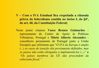 V – Com o IVA Estadual fica respeitada a cláusula
  pétrea do federalismo contida no inciso I, do §4º,
  do art. 60, da Constituição Federal;

Neste ponto citamos Vasco Branco Guimarães -
  representante do Centro de Apoio às Políticas
  Tributárias, Portugal e Mário Alberto Alexandre -
  conselheiro permanente de Portugal junto a União
  Européia que informam que “O IVA da Europa é amplo
  (...) os casos de isenção são previamente definidos, mas
  os países não estão obrigados a implementá-los (...)” e
  “Os países membros da UE não prescindem da
  soberania fiscal.”
 