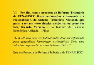 VI – Por fim, com a proposta de Reforma Tributária
da FENAFISCO ficam restauradas a harmonia e a
racionalidade, do Sistema Tributário Nacional, que
passa a ter um texto simples e objetivo, ou como nos
fala, Ricardo Varsano – do Instituto de Pesquisa
Econômica Aplicada – IPEA:

“O ICMS não deve ser federalizado; deve ser reformado
para generalizar, harmonizar e simplificar. Seria uma
solução compatível com a tradição brasileira.”

Esta é a Proposta de Reforma Tributária da FENAFISCO!
 