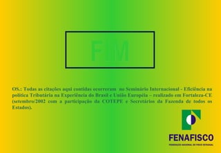 FIM
OS.: Todas as citações aqui contidas ocorreram no Seminário Internacional - Eficiência na
política Tributária na Experiência do Brasil e União Européia – realizado em Fortaleza-CE
(setembro/2002 com a participação da COTEPE e Secretários da Fazenda de todos os
Estados).
 