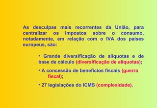 As desculpas mais recorrentes da União, para
centralizar os impostos sobre o consumo,
notadamente, em relação com o IVA dos países
europeus, são:

     • Grande diversificação de alíquotas e de
     base de cálculo (diversificação de alíquotas);
     • A concessão de benefícios fiscais (guerra
          fiscal);
     • 27 legislações do ICMS (complexidade).
 