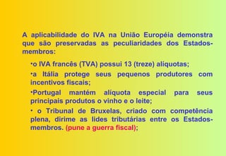 A aplicabilidade do IVA na União Européia demonstra
que são preservadas as peculiaridades dos Estados-
membros:
  •o IVA francês (TVA) possui 13 (treze) alíquotas;
  •a Itália protege seus pequenos produtores com
  incentivos fiscais;
  •Portugal mantém alíquota especial para seus
  principais produtos o vinho e o leite;
  • o Tribunal de Bruxelas, criado com competência
  plena, dirime as lides tributárias entre os Estados-
  membros. (pune a guerra fiscal);
 