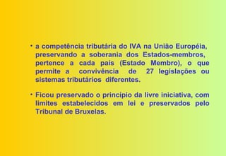 • a competência tributária do IVA na União Européia,
  preservando a soberania dos Estados-membros,
  pertence a cada país (Estado Membro), o que
  permite a convivência de 27 legislações ou
  sistemas tributários diferentes.

• Ficou preservado o princípio da livre iniciativa, com
  limites estabelecidos em lei e preservados pelo
  Tribunal de Bruxelas.
 