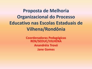 Proposta de Melhoria Organizacional do Processo Educativo nas Escolas Estaduais de Vilhena/Rondônia Coordenadoras Pedagógicas REN/SEDUC/VILHENA AnandréiaTrovó Jane Gomes 