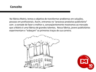 Conceito Na fábrica Matriz, temos o objetivo de transformar problemas em soluções, pessoas em profissionais. Assim, entramos no “processo produtivo publicitário” com  a vontade de fazer o melhor e, conseqüentemente mostramos ao mercado que a Matriz é uma fábrica de grandes talentos .   Nessa fábrica, jovens publicitários experimentam e “esboçam” os primeiros traços de sua carreira. 