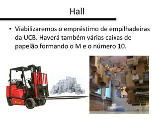 Hall Viabilizaremos o empréstimo de empilhadeiras da UCB. Haverá também várias caixas de papelão formando o M e o número 10. 