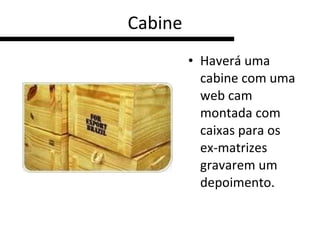 Cabine Haverá uma cabine com uma web cam montada com caixas para os ex-matrizes gravarem um depoimento.  