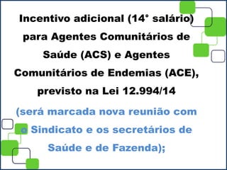 Incentivo adicional (14° salário)
para Agentes Comunitários de
Saúde (ACS) e Agentes
Comunitários de Endemias (ACE),
previsto na Lei 12.994/14
(será marcada nova reunião com
o Sindicato e os secretários de
Saúde e de Fazenda);
 